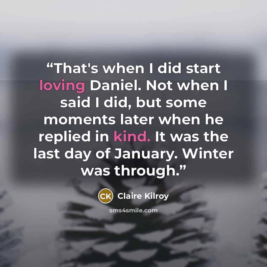 “That's when I did start loving Daniel. Not when I said I did, but some moments later when he replied in kind. It was the last day of January. Winter was through.” quote by Claire Kilroy