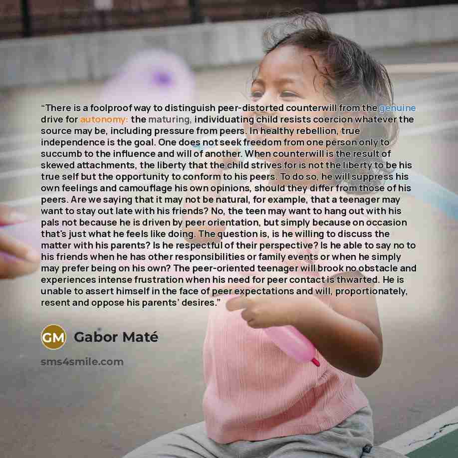 “There is a foolproof way to distinguish peer-distorted counterwill from the genuine drive for autonomy: the maturing, individuating child resists coercion whatever the source may be, including pressure from peers. In healthy rebellion, true independence is the goal. One does not seek freedom from…” quote by Gabor Maté