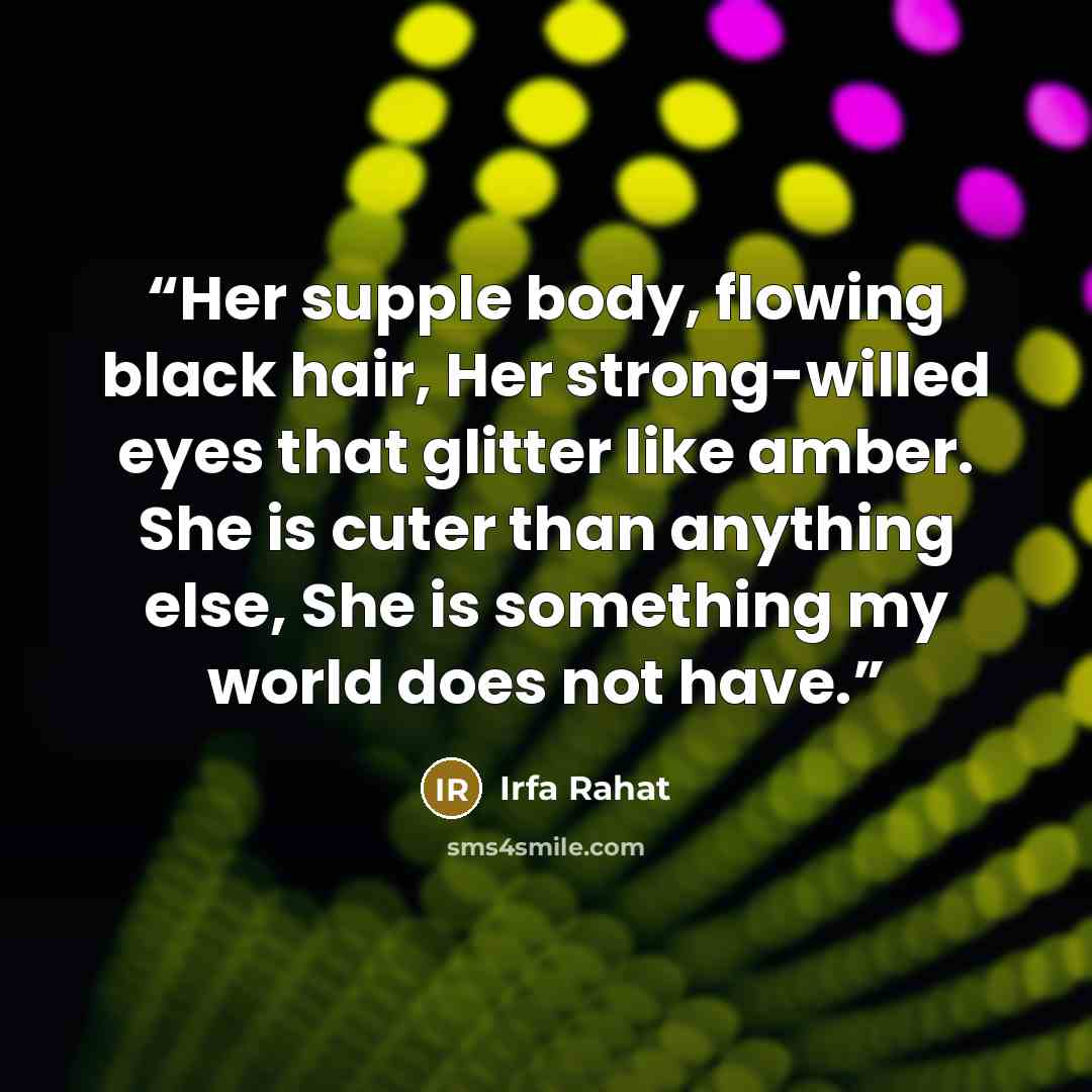 “Her supple body, flowing black hair, Her strong-willed eyes that glitter like amber. She is cuter than anything else, She is something my world does not have.” quote by Irfa Rahat