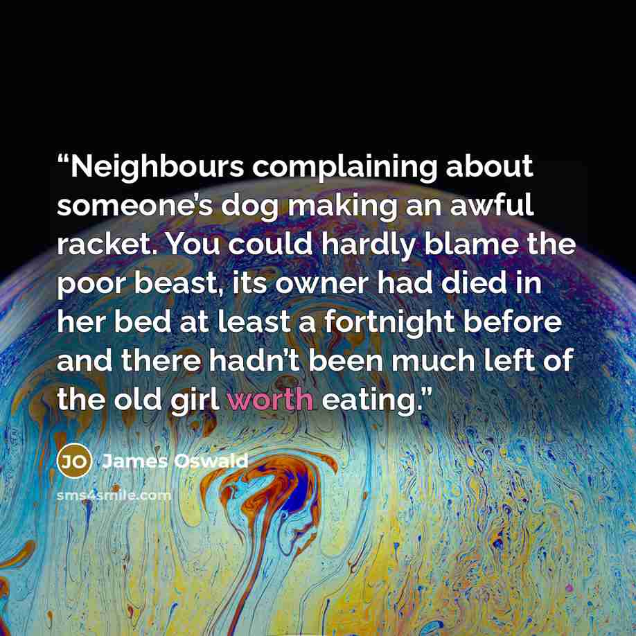 “Neighbours complaining about someone’s dog making an awful racket. You could hardly blame the poor beast, its owner had died in her bed at least a fortnight before and there hadn’t been much left of the old girl worth eating.” quote by James Oswald