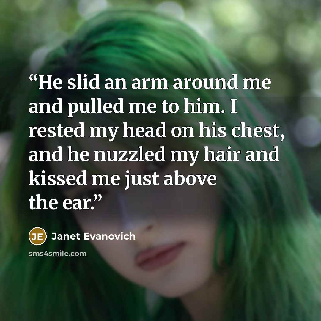 “He slid an arm around me and pulled me to him. I rested my head on his chest, and he nuzzled my hair and kissed me just above the ear.” quote by Janet Evanovich