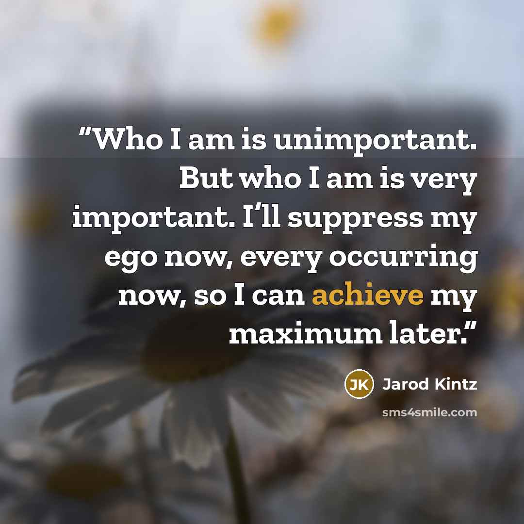 “Who I am is unimportant. But who I am is very important. I’ll suppress my ego now, every occurring now, so I can achieve my maximum later.” quote by Jarod Kintz