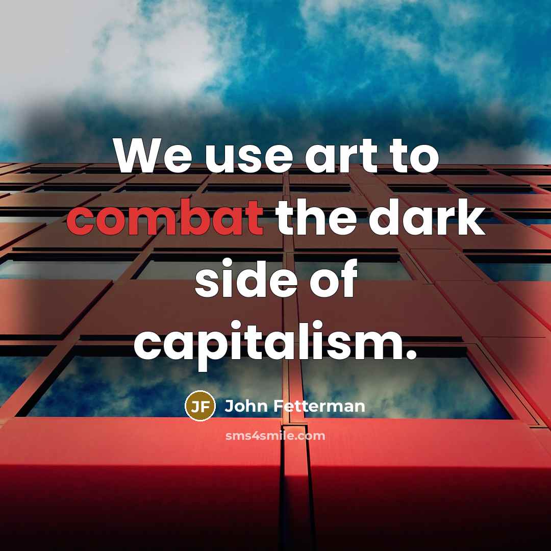 “We use art to combat the dark side of capitalism.…” quote by John Fetterman
