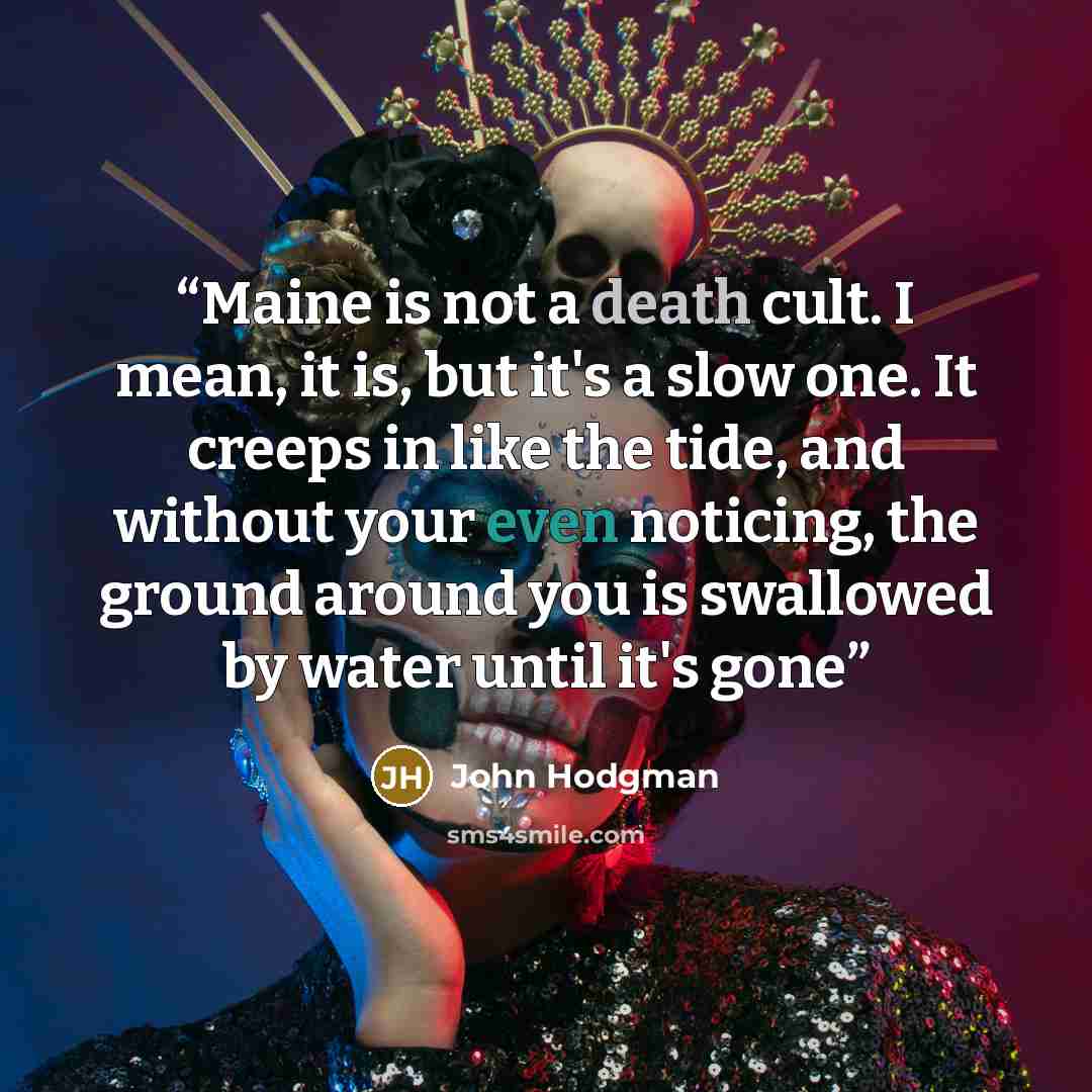 “Maine is not a death cult. I mean, it is, but it's a slow one. It creeps in like the tide, and without your even noticing, the ground around you is swallowed by water until it's gone” quote by John Hodgman