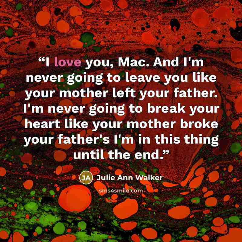 “I love you, Mac. And I'm never going to leave you like your mother left your father. I'm never going to break your heart like your mother broke your father's I'm in this thing until the end.” quote by Julie Ann Walker
