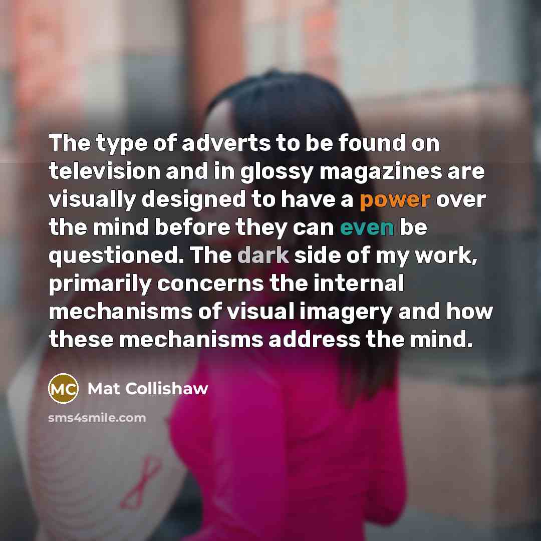 “The type of adverts to be found on television and in glossy magazines are visually designed to have a power over the mind before they can even be questioned. The dark side of my work, primarily concerns the internal mechanisms of visual imagery and how these mechanisms address the mind.” quote by Mat Collishaw