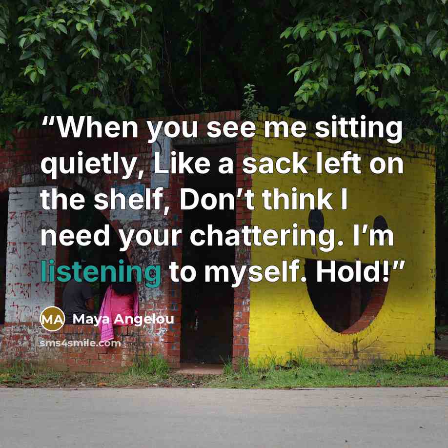 “When you see me sitting quietly, Like a sack left on the shelf, Don’t think I need your chattering. I’m listening to myself. Hold!” quote by Maya Angelou