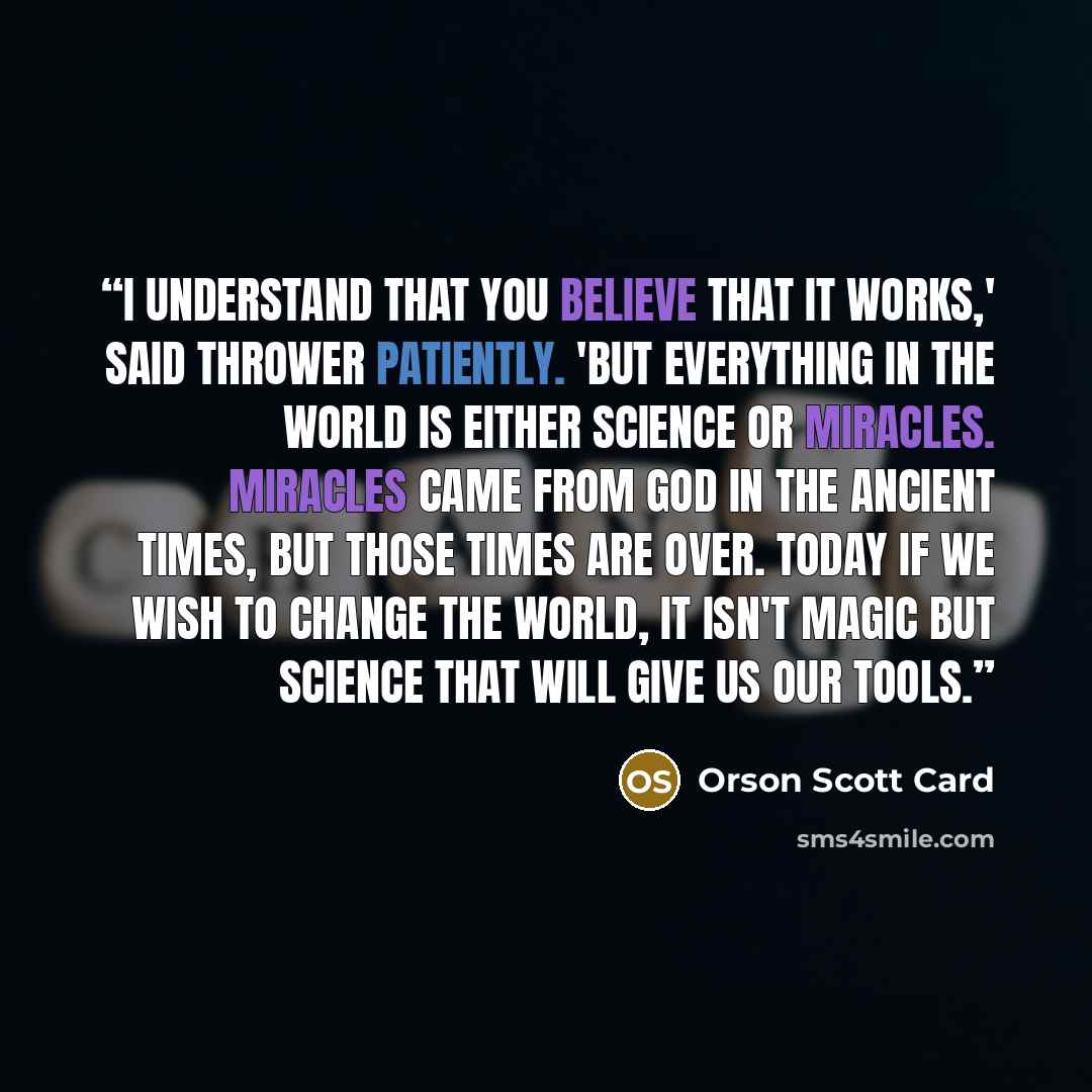 “I understand that you believe that it works,' said Thrower patiently. 'But everything in the world is either science or miracles. Miracles came from God in the ancient times, but those times are over. Today if we wish to change the world, it isn't magic but science that will give us our tools.” quote by Orson Scott Card