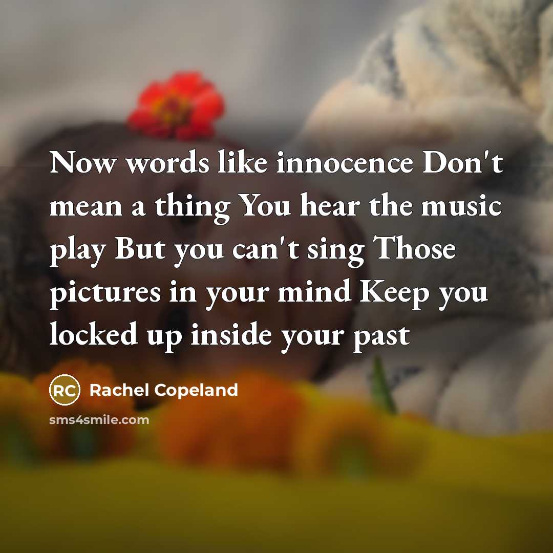 “Now words like innocence Don't mean a thing You hear the music play But you can't sing Those pictures in your mind Keep you locked up inside your past” quote by Rachel Copeland