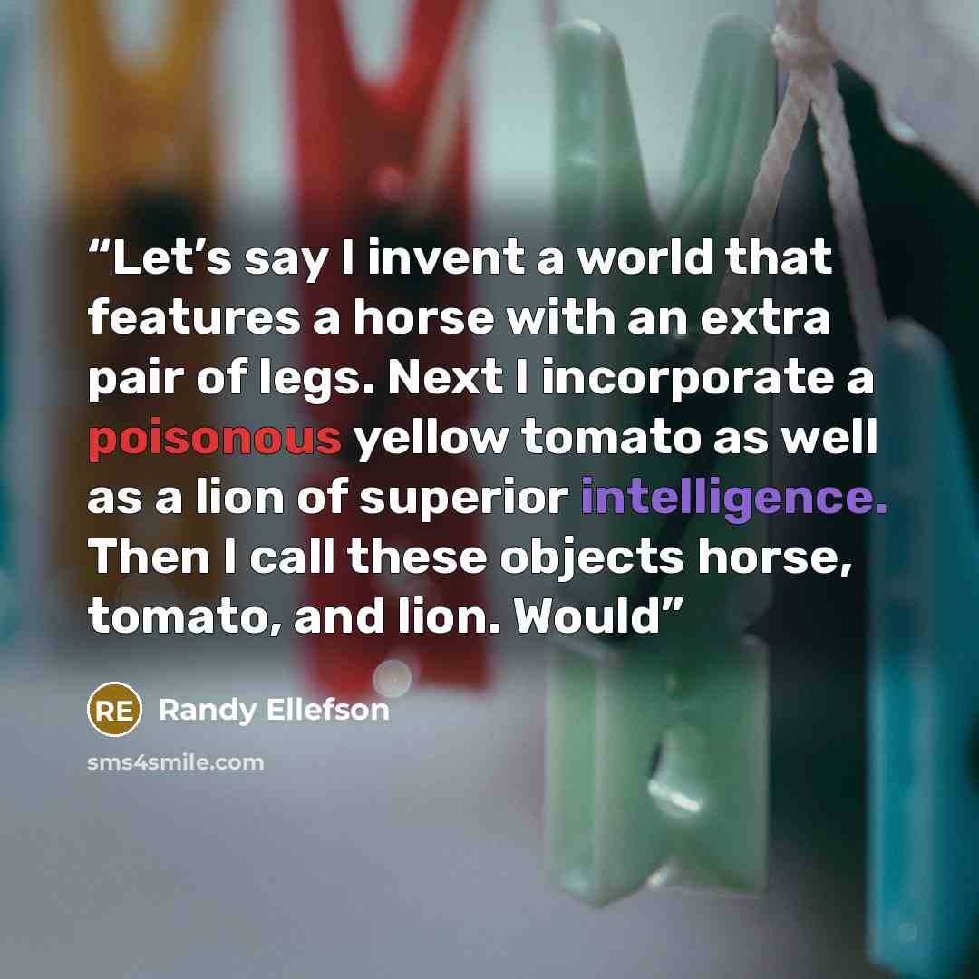 “Let’s say I invent a world that features a horse with an extra pair of legs. Next I incorporate a poisonous yellow tomato as well as a lion of superior intelligence. Then I call these objects horse, tomato, and lion. Would” quote by Randy Ellefson