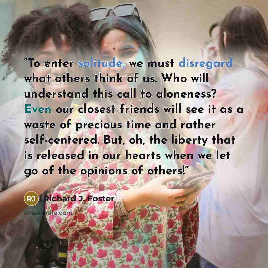 “To enter solitude, we must disregard what others think of us. Who will understand this call to aloneness? Even our closest friends will see it as a waste of precious time and rather self-centered. But, oh, the liberty that is released in our hearts when we let go of the opinions of others!” quote by Richard J. Foster