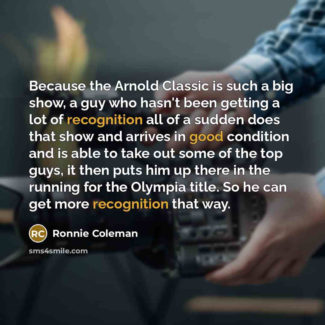 “Because the Arnold Classic is such a big show, a guy who hasn't been getting a lot of recognition all of a sudden does that show and arrives in good condition and is able to take out some of the top guys, it then puts him up there in the running for the Olympia title. So he can get more…” quote by Ronnie Coleman