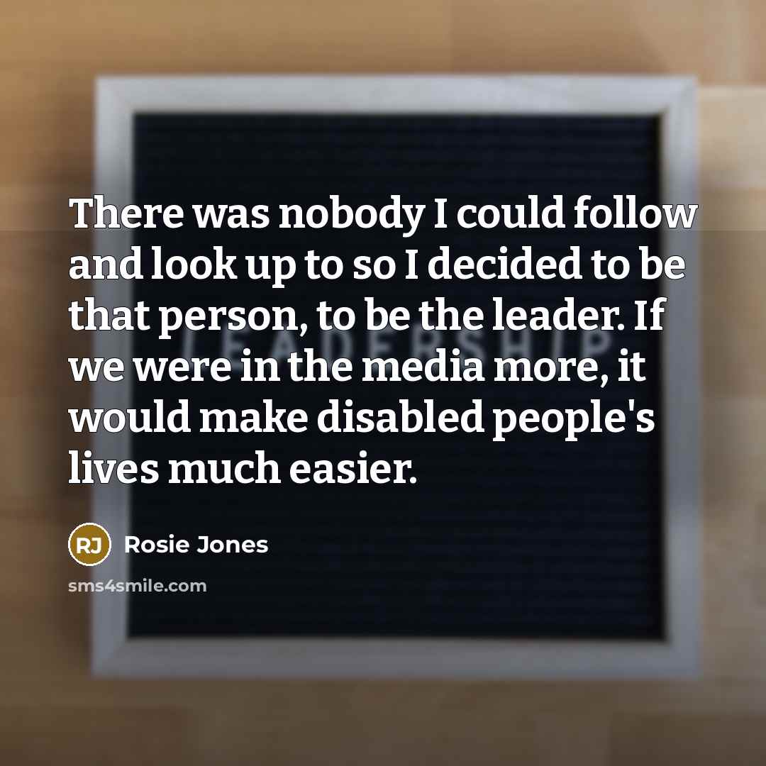 “There was nobody I could follow and look up to so I decided to be that person, to be the leader. If we were in the media more, it would make disabled people's lives much easier.” quote by Rosie Jones