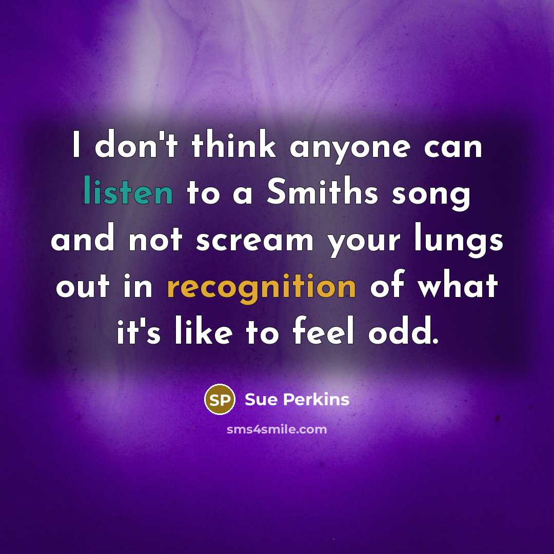“I don't think anyone can listen to a Smiths song and not scream your lungs out in recognition of what it's like to feel odd.” quote by Sue Perkins
