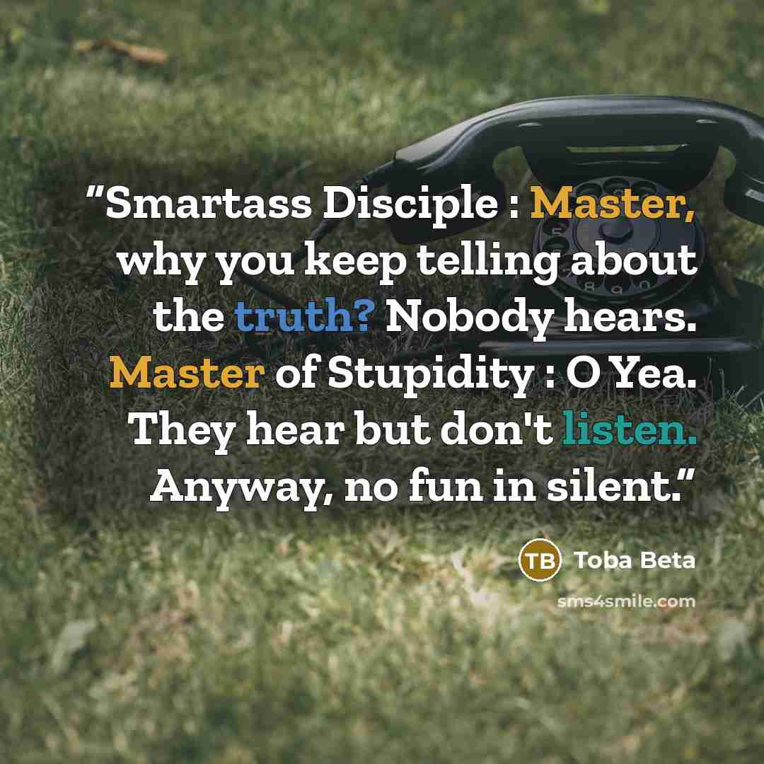 “Smartass Disciple : Master, why you keep telling about the truth? Nobody hears. Master of Stupidity : O Yea. They hear but don't listen. Anyway, no fun in silent.” quote by Toba Beta