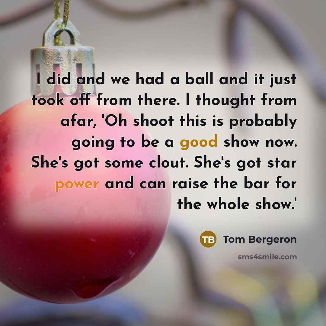 “I did and we had a ball and it just took off from there. I thought from afar, 'Oh shoot this is probably going to be a good show now. She's got some clout. She's got star power and can raise the bar for the whole show.'” quote by Tom Bergeron