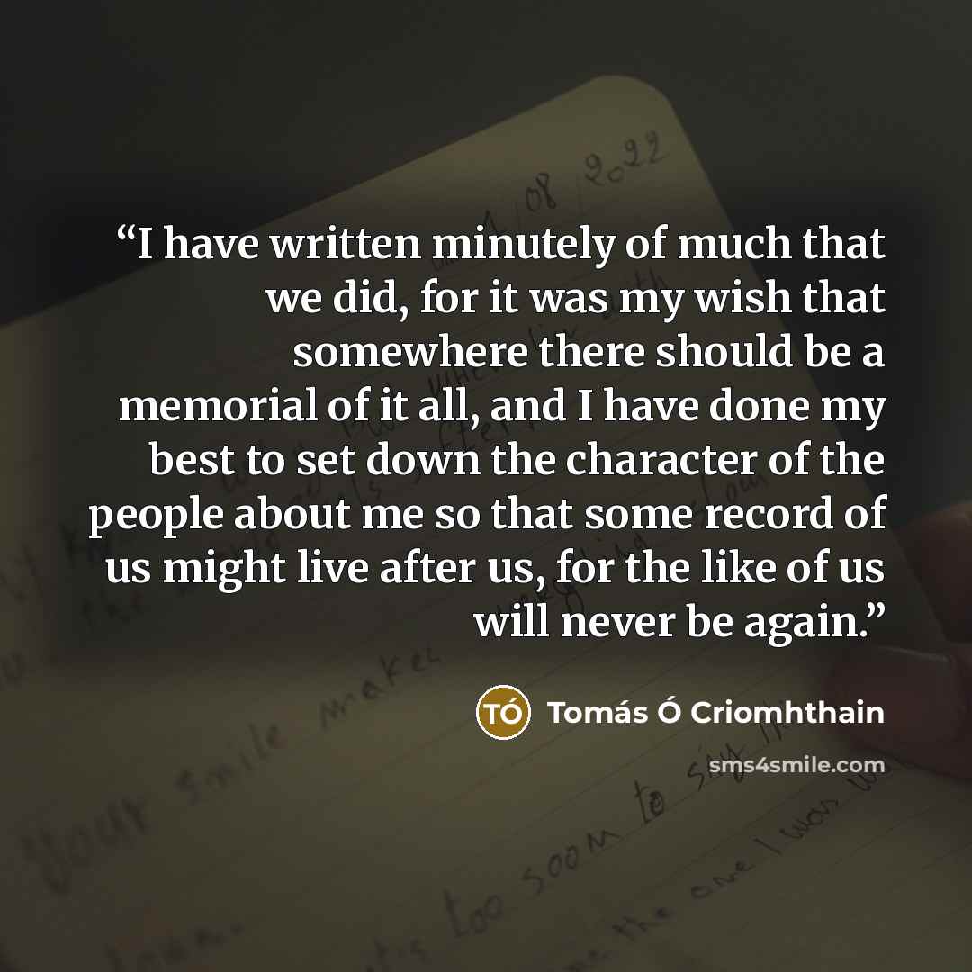 “I have written minutely of much that we did, for it was my wish that somewhere there should be a memorial of it all, and I have done my best to set down the character of the people about me so that some record of us might live after us, for the like of us will never be again.” quote by Tomás Ó Criomhthain