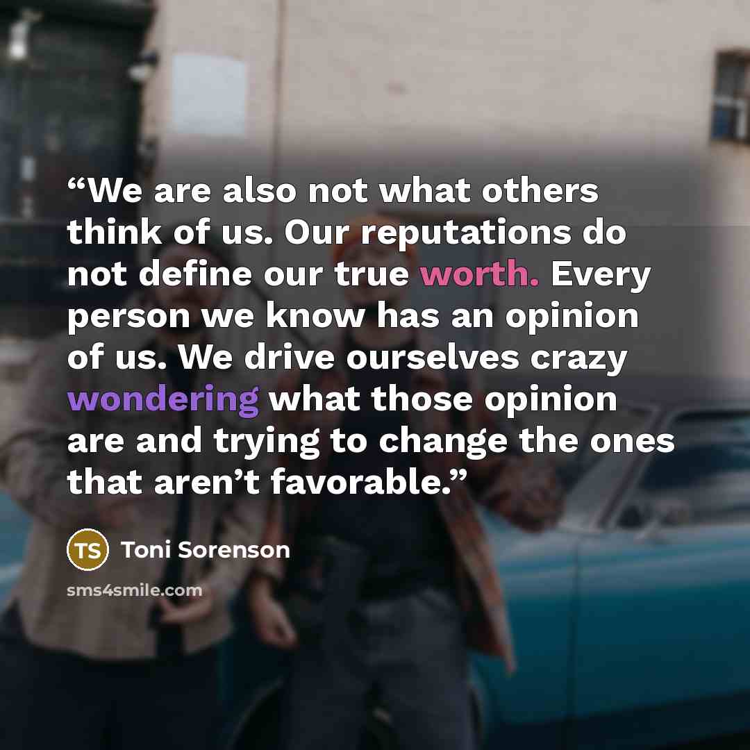 “We are also not what others think of us. Our reputations do not define our true worth. Every person we know has an opinion of us. We drive ourselves crazy wondering what those opinion are and trying to change the ones that aren’t favorable.” quote by Toni Sorenson