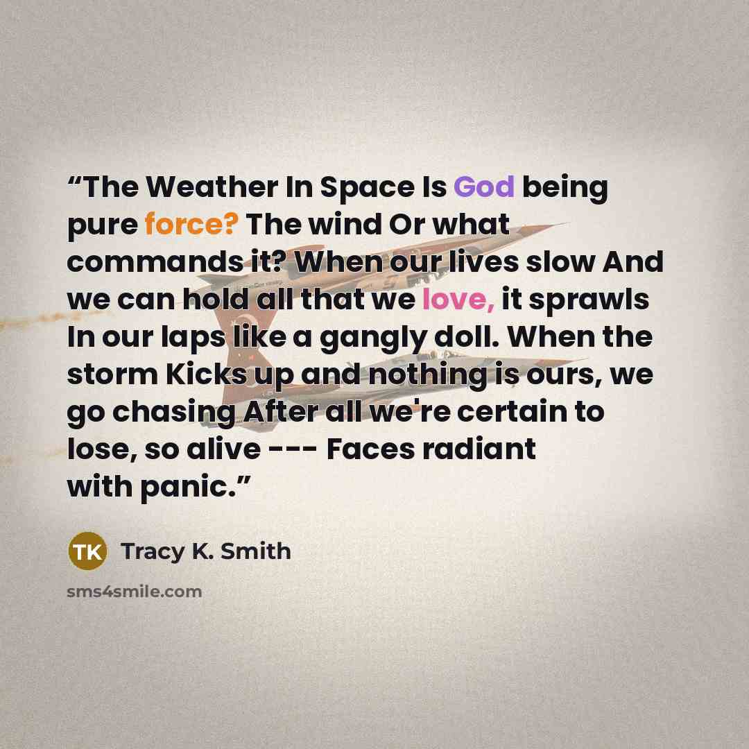 “The Weather In Space Is God being pure force? The wind Or what commands it? When our lives slow And we can hold all that we love, it sprawls In our laps like a gangly doll. When the storm Kicks up and nothing is ours, we go chasing After all we're certain to lose, so alive --- Faces radiant with…” quote by Tracy K. Smith