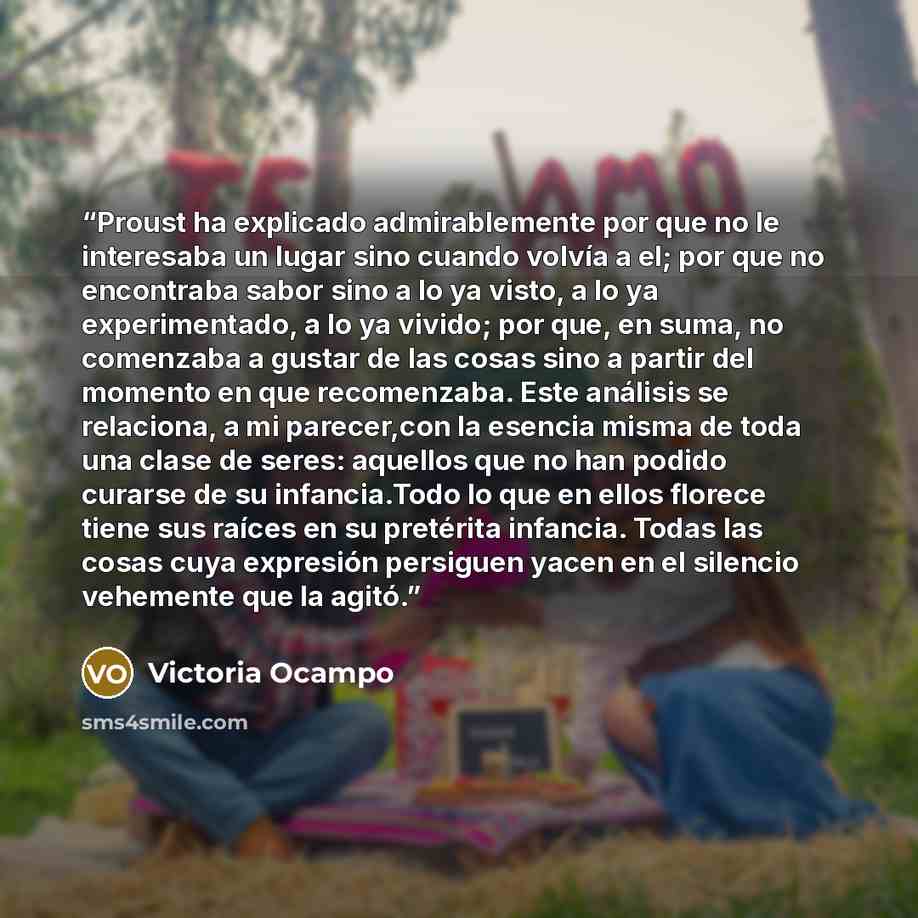 “Proust ha explicado admirablemente por que no le interesaba un lugar sino cuando volvía a el; por que no encontraba sabor sino a lo ya visto, a lo ya experimentado, a lo ya vivido; por que, en suma, no comenzaba a gustar de las cosas sino a partir del momento en que recomenzaba. Este análisis se…” quote by Victoria Ocampo