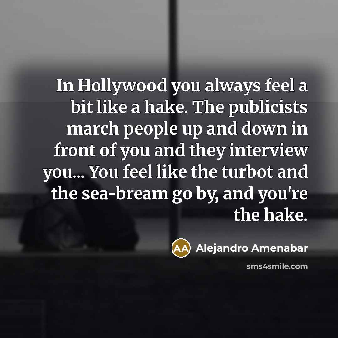 “In Hollywood you always feel a bit like a hake. The publicists march people up and down in front of you and they interview you... You feel like the turbot and the sea-bream go by, and you're the hake.” quote by Alejandro Amenabar