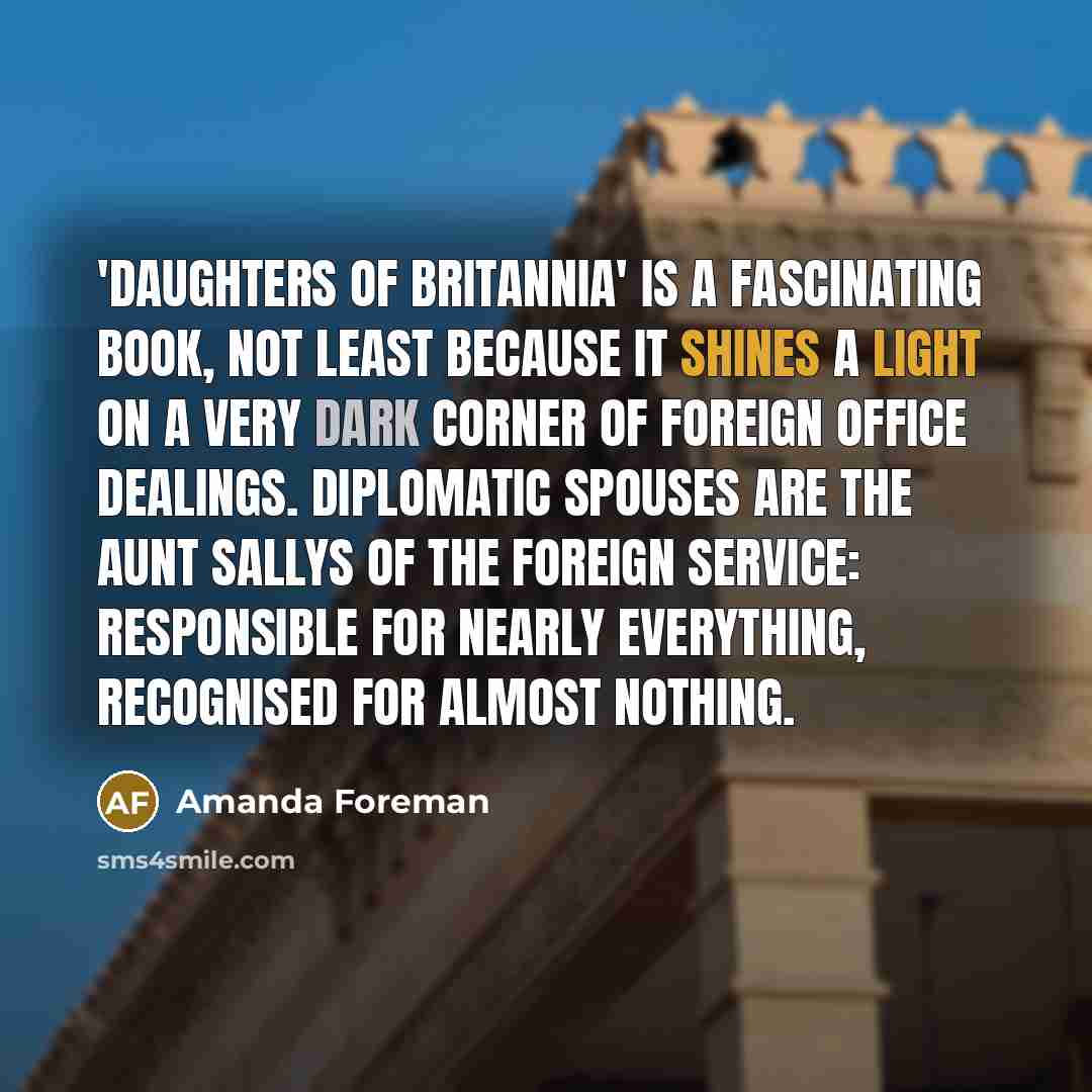 “'Daughters of Britannia' is a fascinating book, not least because it shines a light on a very dark corner of Foreign Office dealings. Diplomatic spouses are the Aunt Sallys of the foreign service: responsible for nearly everything, recognised for almost nothing.” quote by Amanda Foreman