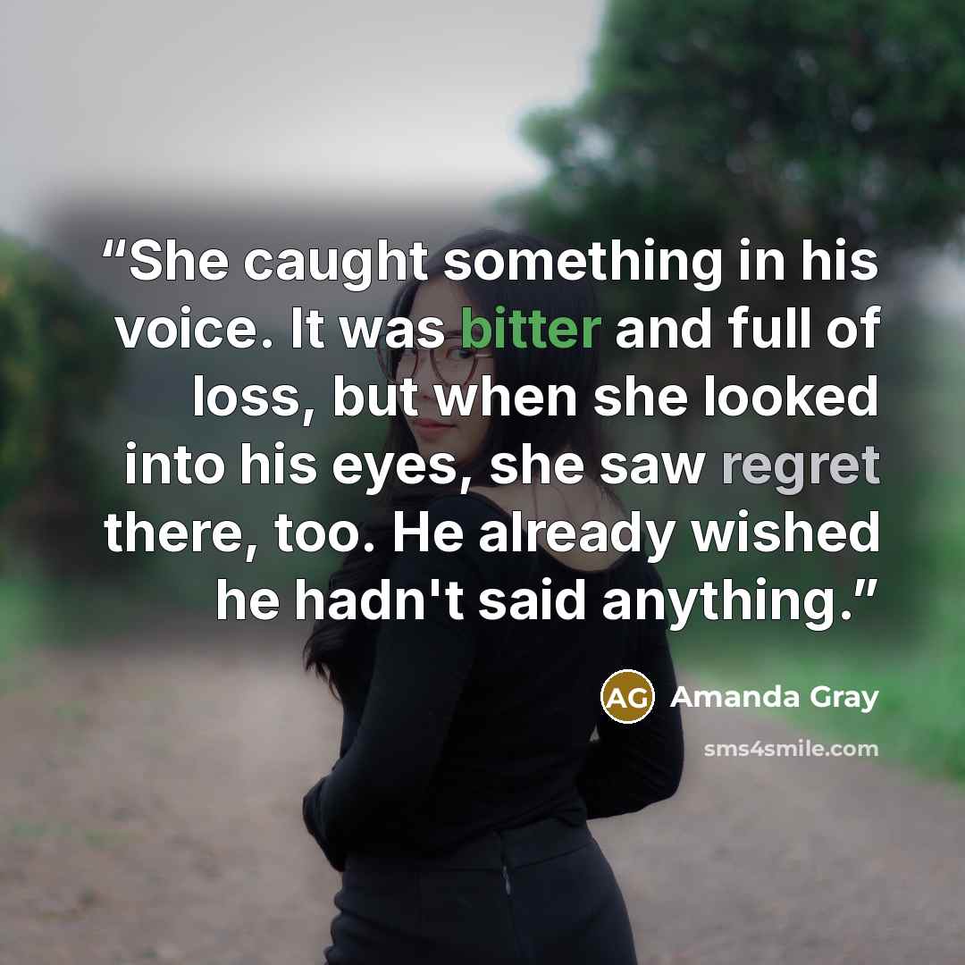 “She caught something in his voice. It was bitter and full of loss, but when she looked into his eyes, she saw regret there, too. He already wished he hadn't said anything.” quote by Amanda Gray