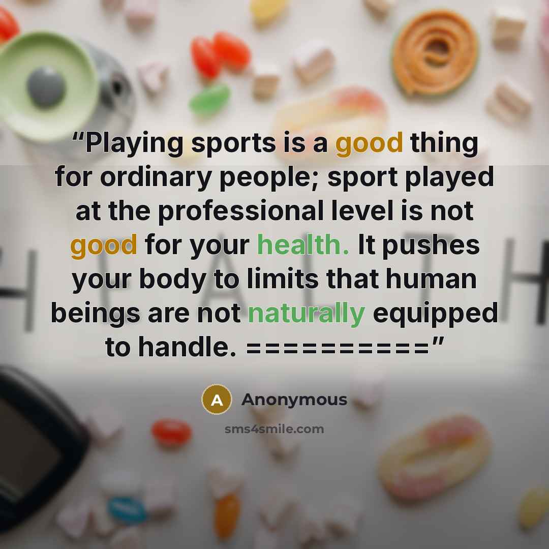 “Playing sports is a good thing for ordinary people; sport played at the professional level is not good for your health. It pushes your body to limits that human beings are not naturally equipped to handle. ==========” quote by Anonymous