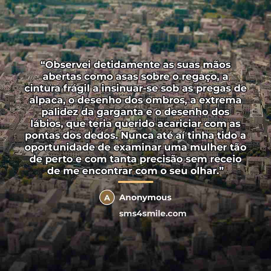 “Observei detidamente as suas mãos abertas como asas sobre o regaço, a cintura frágil a insinuar-se sob as pregas de alpaca, o desenho dos ombros, a extrema palidez da garganta e o desenho dos lábios, que teria querido acariciar com as pontas dos dedos. Nunca até aí tinha tido a oportunidade de…” quote by Anonymous