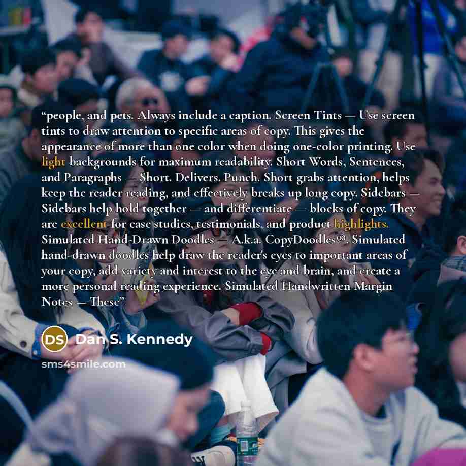 “people, and pets. Always include a caption. Screen Tints — Use screen tints to draw attention to specific areas of copy. This gives the appearance of more than one color when doing one-color printing. Use light backgrounds for maximum readability. Short Words, Sentences, and Paragraphs — Short…” quote by Dan S. Kennedy