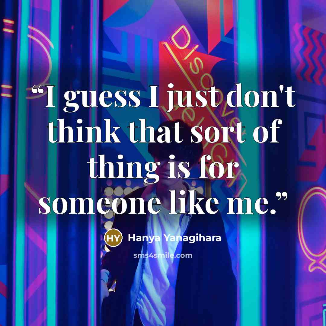 “I guess I just don't think that sort of thing is for someone like me.” quote by Hanya Yanagihara