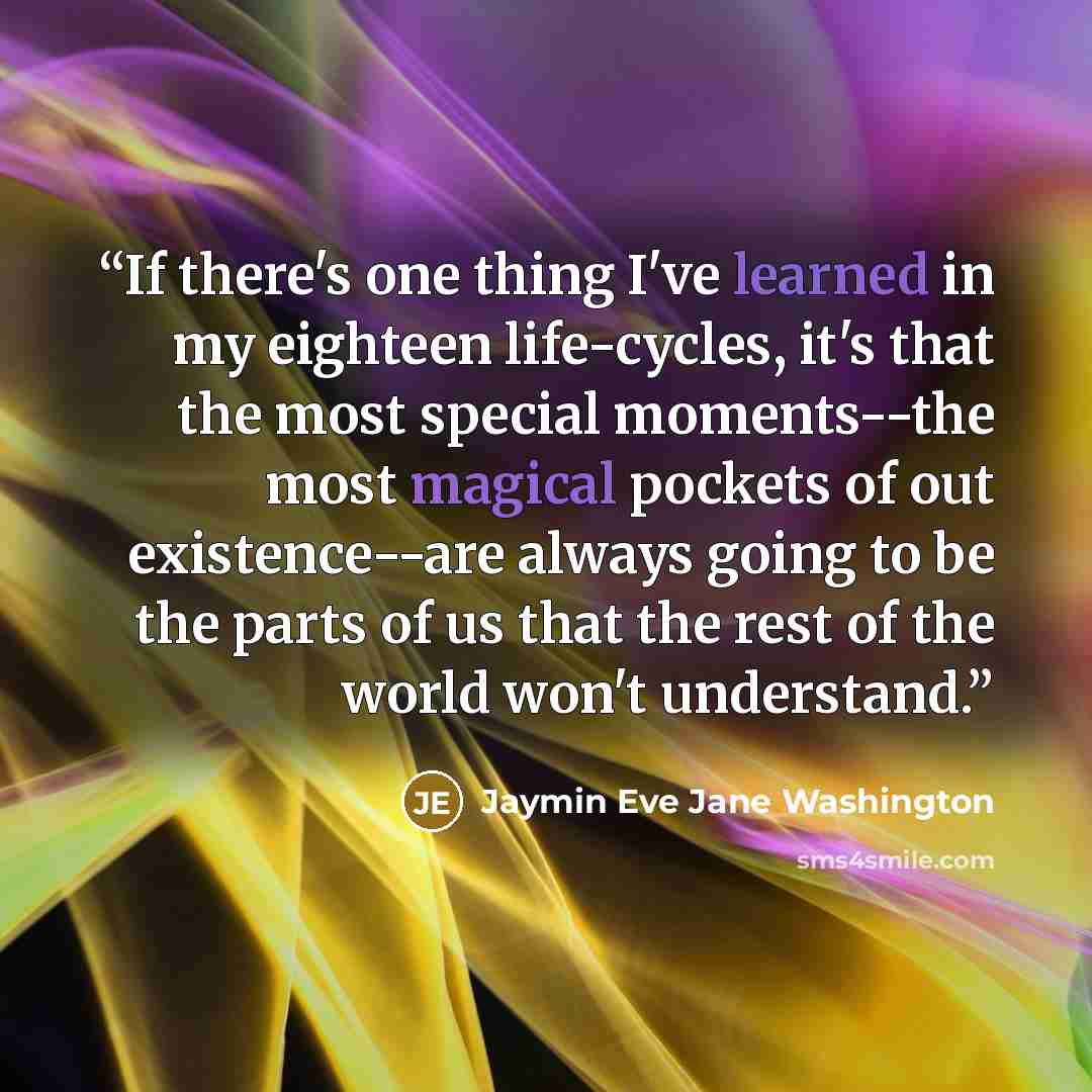 “If there's one thing I've learned in my eighteen life-cycles, it's that the most special moments--the most magical pockets of out existence--are always going to be the parts of us that the rest of the world won't understand.” quote by Jaymin Eve Jane Washington