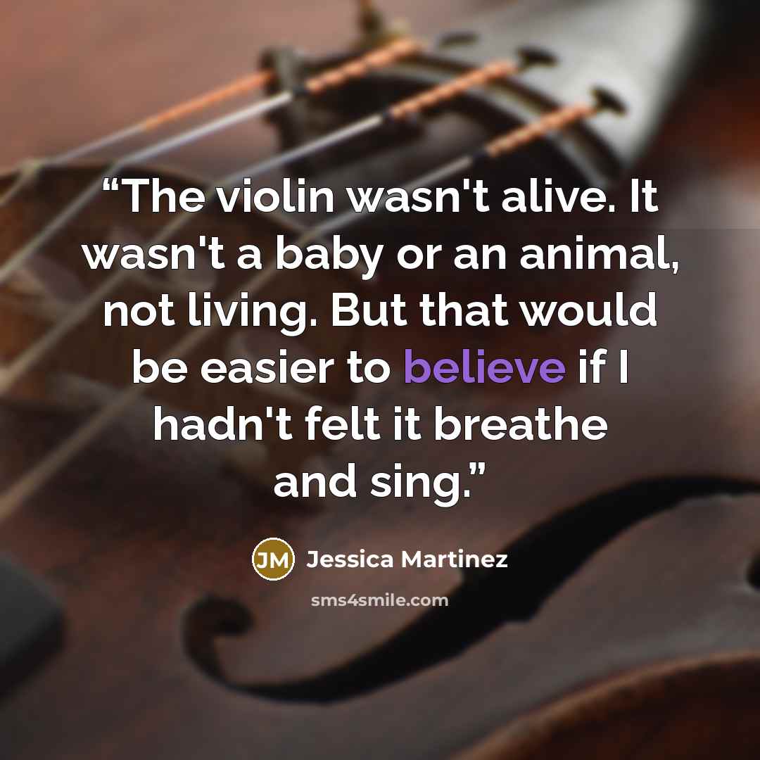 “The violin wasn't alive. It wasn't a baby or an animal, not living. But that would be easier to believe if I hadn't felt it breathe and sing.” quote by Jessica Martinez