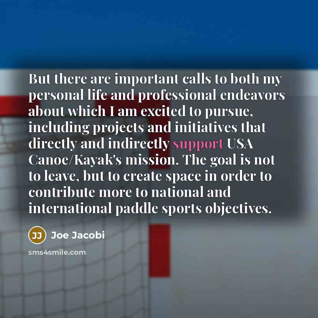 “But there are important calls to both my personal life and professional endeavors about which I am excited to pursue, including projects and initiatives that directly and indirectly support USA Canoe/Kayak's mission. The goal is not to leave, but to create space in order to contribute more to…” quote by Joe Jacobi