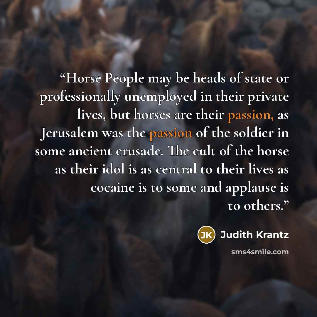 “Horse People may be heads of state or professionally unemployed in their private lives, but horses are their passion, as Jerusalem was the passion of the soldier in some ancient crusade. The cult of the horse as their idol is as central to their lives as cocaine is to some and applause is to others.” quote by Judith Krantz