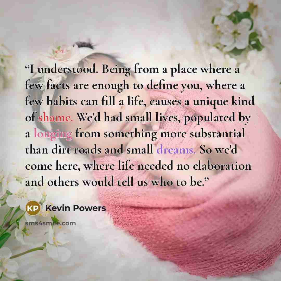 “I understood. Being from a place where a few facts are enough to define you, where a few habits can fill a life, causes a unique kind of shame. We'd had small lives, populated by a longing from something more substantial than dirt roads and small dreams. So we'd come here, where life needed no…” quote by Kevin Powers