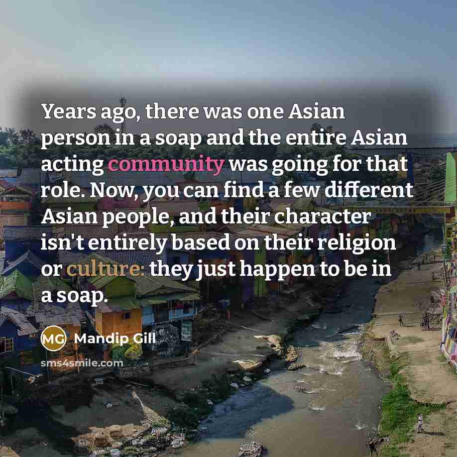 “Years ago, there was one Asian person in a soap and the entire Asian acting community was going for that role. Now, you can find a few different Asian people, and their character isn't entirely based on their religion or culture: they just happen to be in a soap.” quote by Mandip Gill