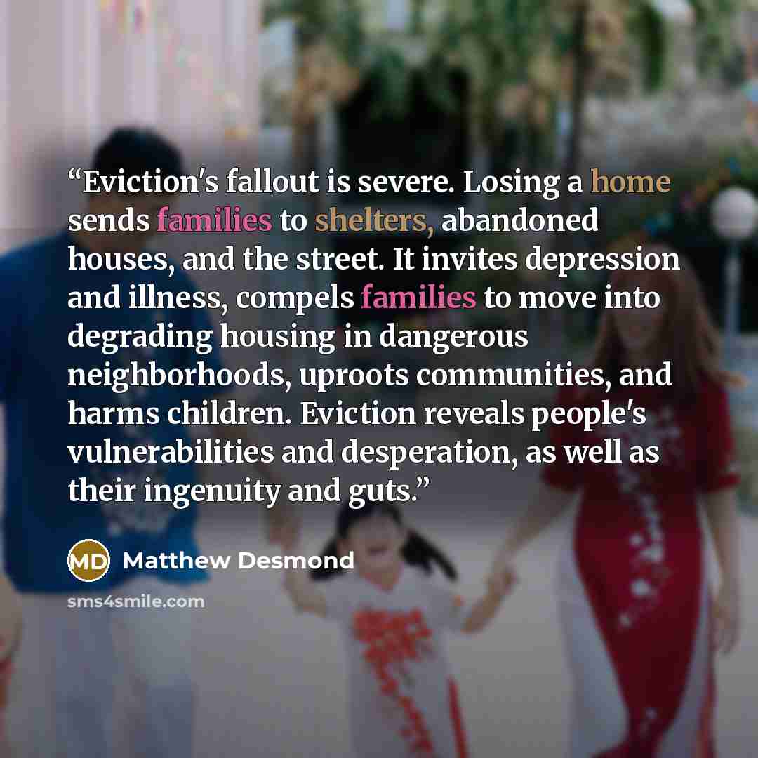“Eviction's fallout is severe. Losing a home sends families to shelters, abandoned houses, and the street. It invites depression and illness, compels families to move into degrading housing in dangerous neighborhoods, uproots communities, and harms children. Eviction reveals people's…” quote by Matthew Desmond