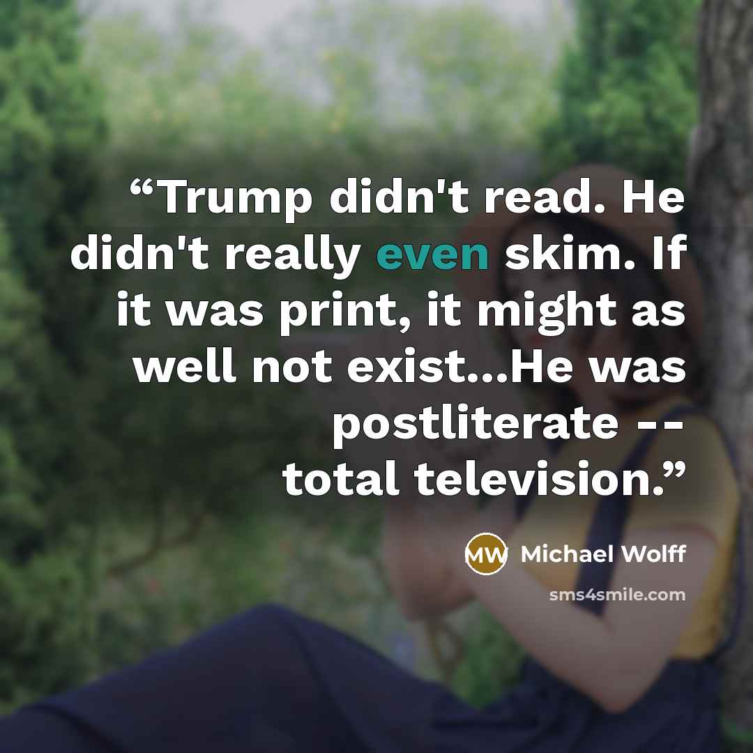 “Trump didn't read. He didn't really even skim. If it was print, it might as well not exist...He was postliterate -- total television.” quote by Michael Wolff