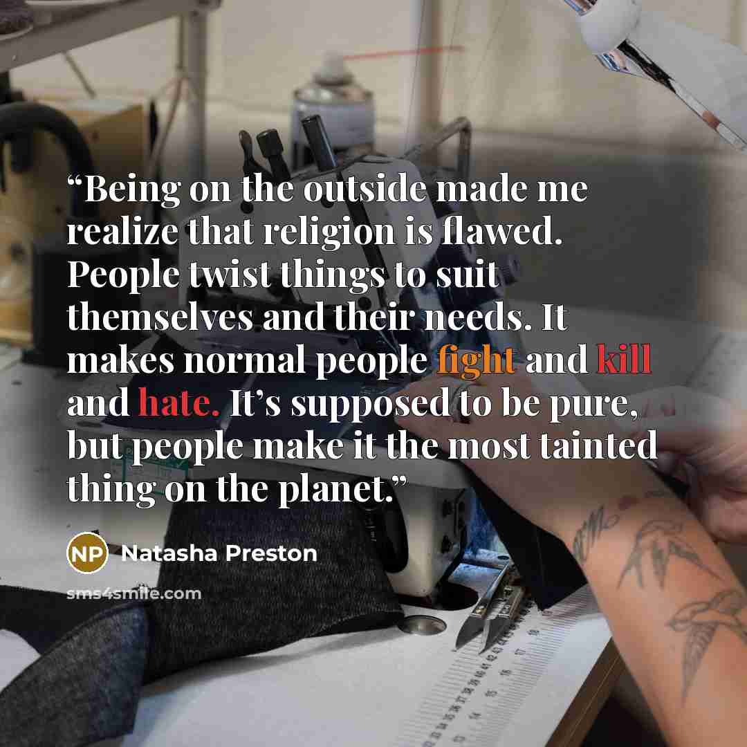 “Being on the outside made me realize that religion is flawed. People twist things to suit themselves and their needs. It makes normal people fight and kill and hate. It’s supposed to be pure, but people make it the most tainted thing on the planet.” quote by Natasha Preston