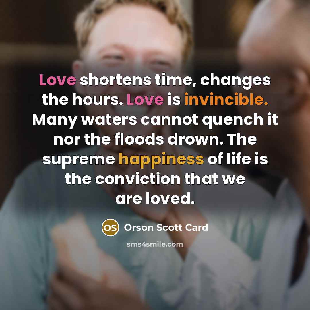 “Love shortens time, changes the hours. Love is invincible. Many waters cannot quench it nor the floods drown. The supreme happiness of life is the conviction that we are loved.” quote by Orson Scott Card