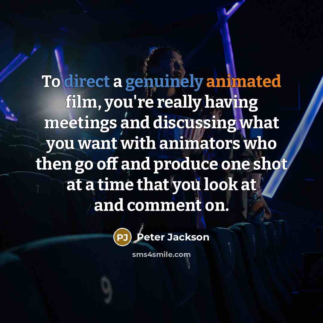 “To direct a genuinely animated film, you're really having meetings and discussing what you want with animators who then go off and produce one shot at a time that you look at and comment on.” quote by Peter Jackson
