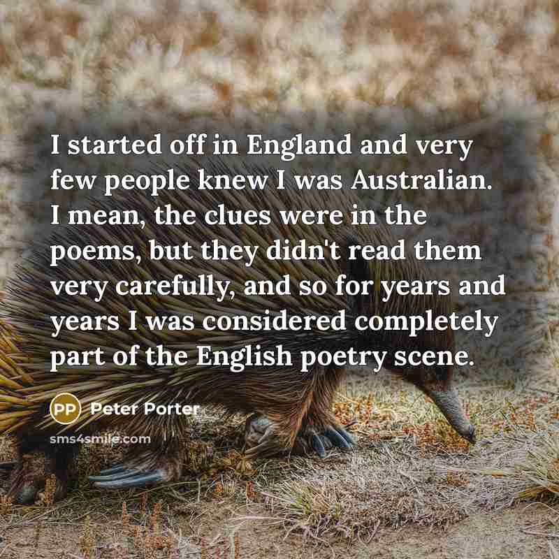 “I started off in England and very few people knew I was Australian. I mean, the clues were in the poems, but they didn't read them very carefully, and so for years and years I was considered completely part of the English poetry scene.” quote by Peter Porter