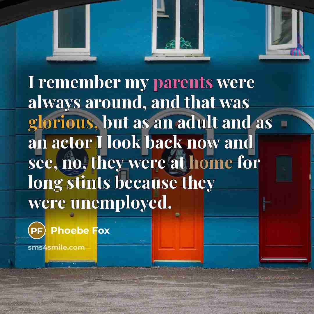 “I remember my parents were always around, and that was glorious, but as an adult and as an actor I look back now and see, no, they were at home for long stints because they were unemployed.” quote by Phoebe Fox