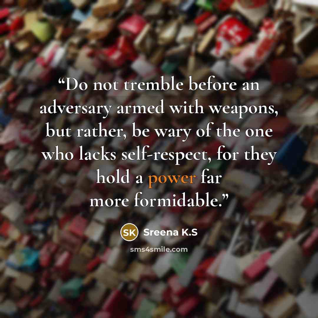 “Do not tremble before an adversary armed with weapons, but rather, be wary of the one who lacks self-respect, for they hold a power far more formidable.” quote by Sreena K.S