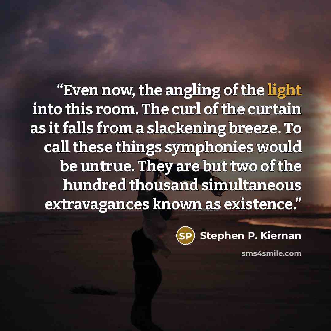 “Even now, the angling of the light into this room. The curl of the curtain as it falls from a slackening breeze. To call these things symphonies would be untrue. They are but two of the hundred thousand simultaneous extravagances known as existence.” quote by Stephen P. Kiernan