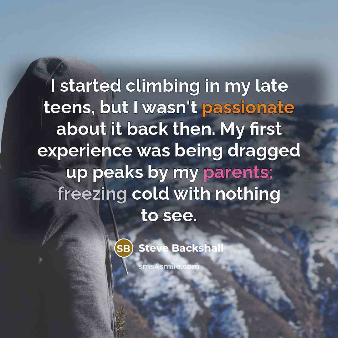 “I started climbing in my late teens, but I wasn't passionate about it back then. My first experience was being dragged up peaks by my parents; freezing cold with nothing to see.” quote by Steve Backshall