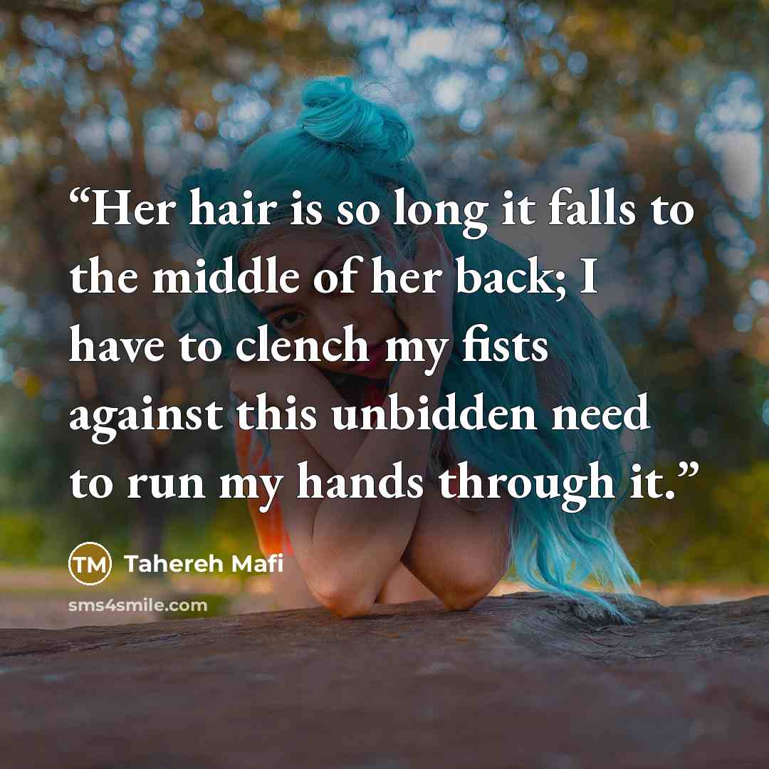 “Her hair is so long it falls to the middle of her back; I have to clench my fists against this unbidden need to run my hands through it.” quote by Tahereh Mafi