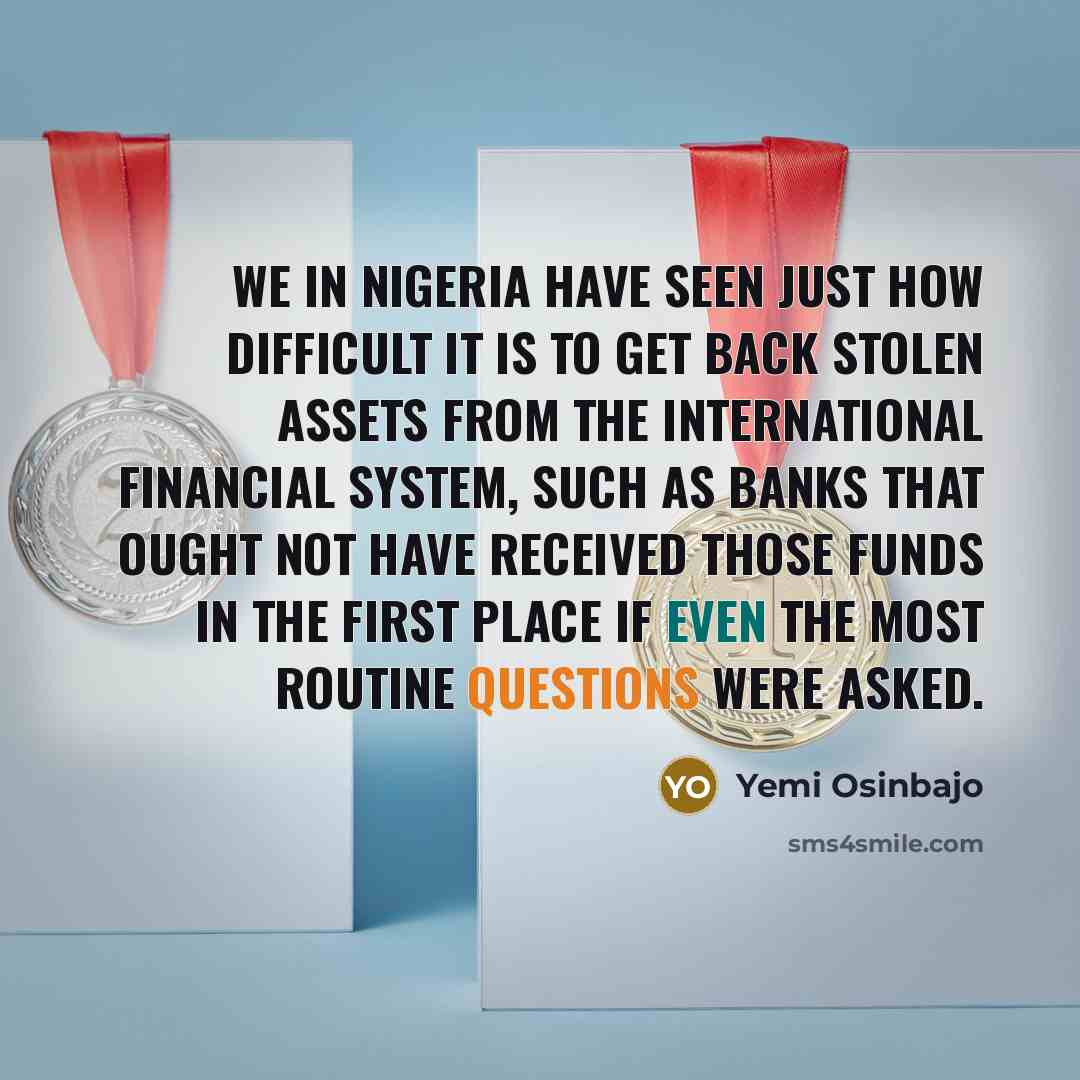 “We in Nigeria have seen just how difficult it is to get back stolen assets from the international financial system, such as banks that ought not have received those funds in the first place if even the most routine questions were asked.” quote by Yemi Osinbajo