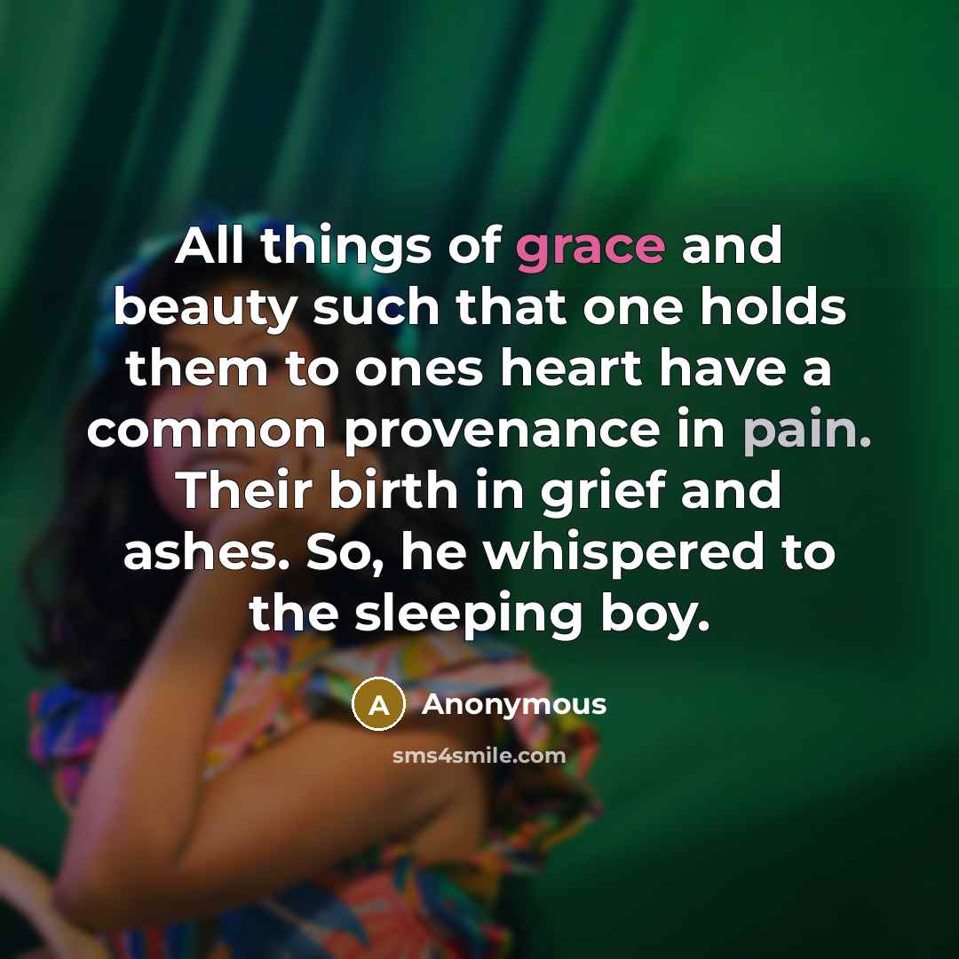 “All things of grace and beauty such that one holds them to ones heart have a common provenance in pain. Their birth in grief and ashes. So, he whispered to the sleeping boy.” quote by Anonymous